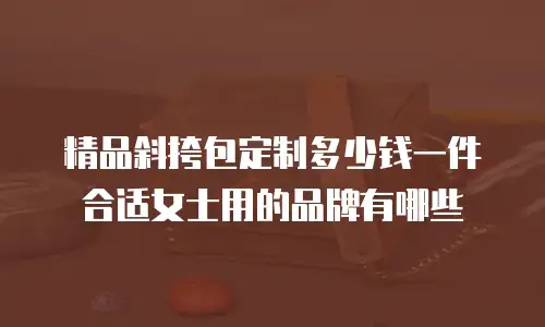 精品斜挎包定制多少钱一件合适女士用的品牌有哪些