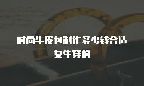 时尚牛皮包制作多少钱合适女生穿的