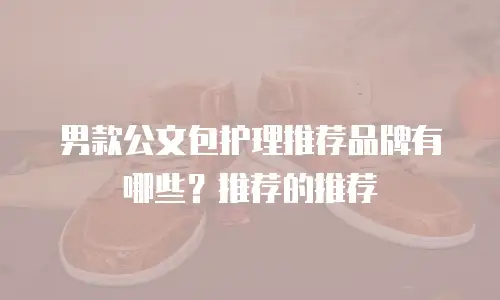 男款公文包护理推荐品牌有哪些？推荐的推荐