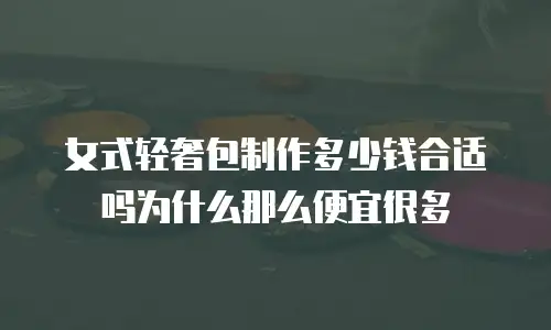 女式轻奢包制作多少钱合适吗为什么那么便宜很多