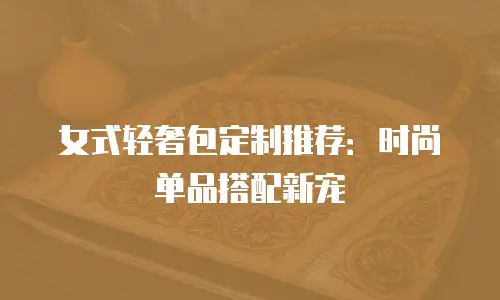 女式轻奢包定制推荐：时尚单品搭配新宠