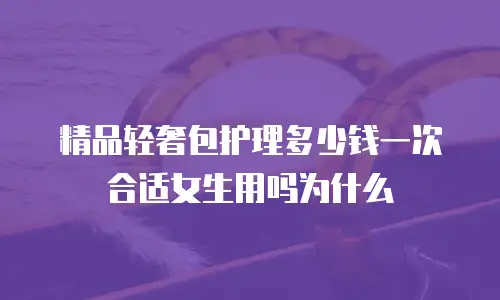 精品轻奢包护理多少钱一次合适女生用吗为什么