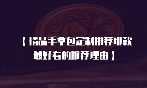 【精品手拿包定制推荐哪款最好看的推荐理由】
