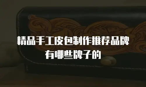 精品手工皮包制作推荐品牌有哪些牌子的