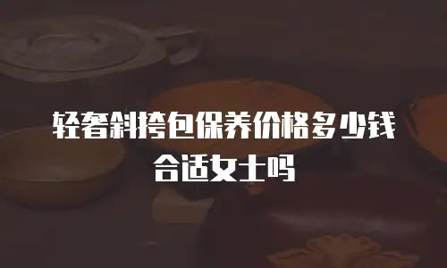 轻奢斜挎包保养价格多少钱合适女士吗