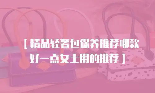 【精品轻奢包保养推荐哪款好一点女士用的推荐】