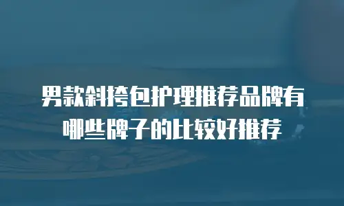 男款斜挎包护理推荐品牌有哪些牌子的比较好推荐