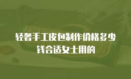 轻奢手工皮包制作价格多少钱合适女士用的