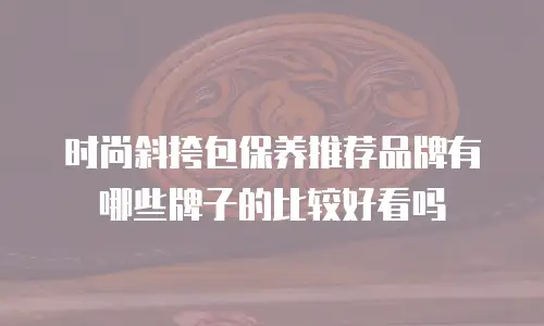 时尚斜挎包保养推荐品牌有哪些牌子的比较好看吗