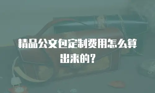 精品公文包定制费用怎么算出来的？