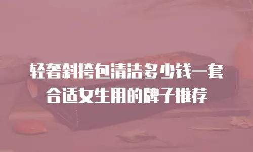轻奢斜挎包清洁多少钱一套合适女生用的牌子推荐
