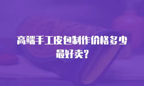 高端手工皮包制作价格多少最好卖？