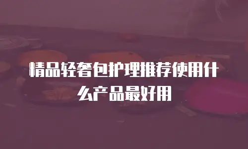 精品轻奢包护理推荐使用什么产品最好用