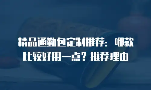 精品通勤包定制推荐：哪款比较好用一点？推荐理由