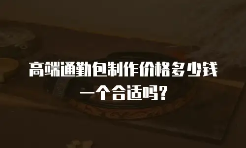 高端通勤包制作价格多少钱一个合适吗？