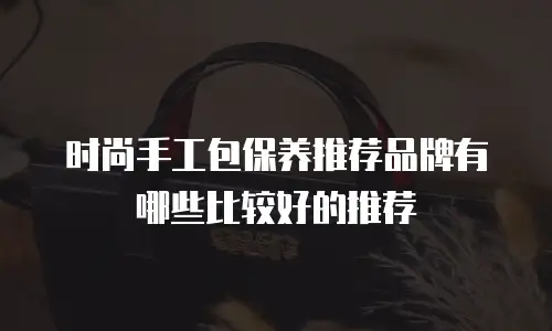 时尚手工包保养推荐品牌有哪些比较好的推荐
