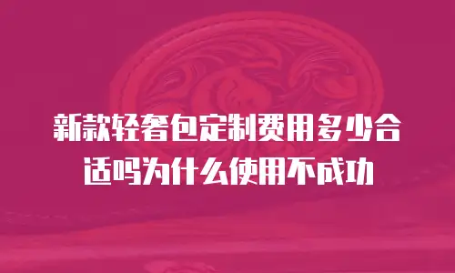 新款轻奢包定制费用多少合适吗为什么使用不成功