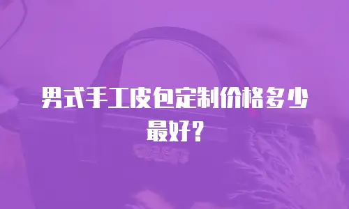 男式手工皮包定制价格多少最好？