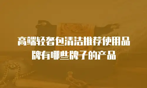 高端轻奢包清洁推荐使用品牌有哪些牌子的产品
