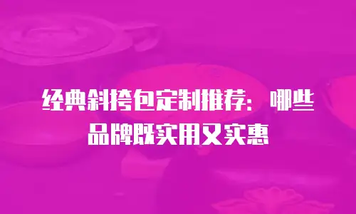 经典斜挎包定制推荐：哪些品牌既实用又实惠