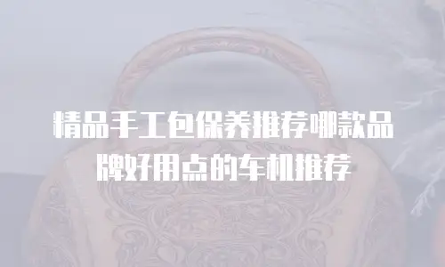 精品手工包保养推荐哪款品牌好用点的车机推荐