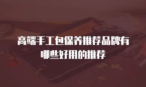 高端手工包保养推荐品牌有哪些好用的推荐