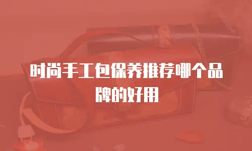 时尚手工包保养推荐哪个品牌的好用
