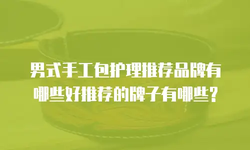 男式手工包护理推荐品牌有哪些好推荐的牌子有哪些?