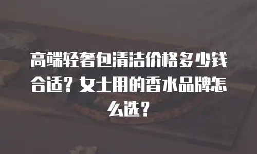 高端轻奢包清洁价格多少钱合适？女士用的香水品牌怎么选？