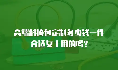 高端斜挎包定制多少钱一件合适女士用的吗？