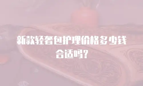 新款轻奢包护理价格多少钱合适吗？