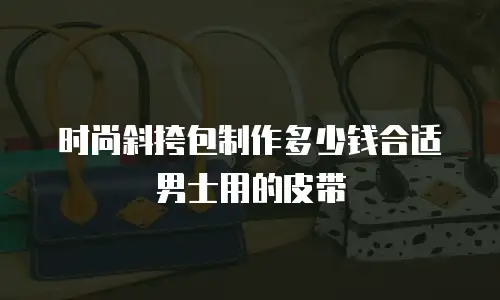 时尚斜挎包制作多少钱合适男士用的皮带