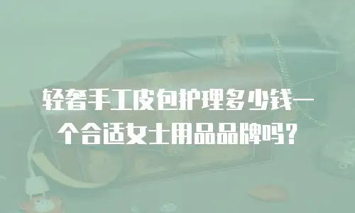 轻奢手工皮包护理多少钱一个合适女士用品品牌吗？