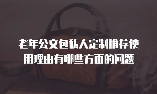 老年公文包私人定制推荐使用理由有哪些方面的问题