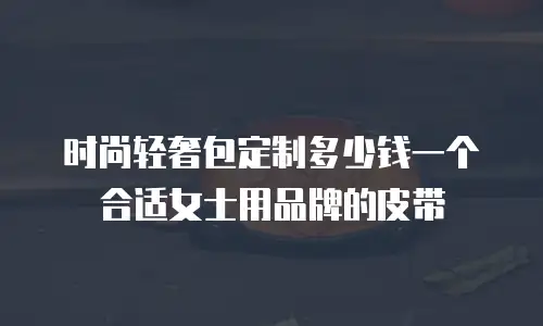 时尚轻奢包定制多少钱一个合适女士用品牌的皮带