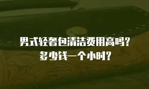 男式轻奢包清洁费用高吗？多少钱一个小时？