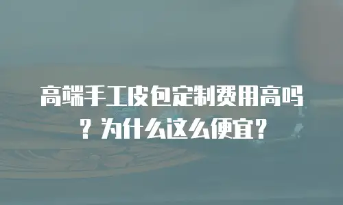 高端手工皮包定制费用高吗？为什么这么便宜？