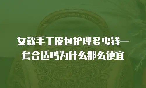 女款手工皮包护理多少钱一套合适吗为什么那么便宜