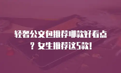 轻奢公文包推荐哪款好看点？女生推荐这5款！
