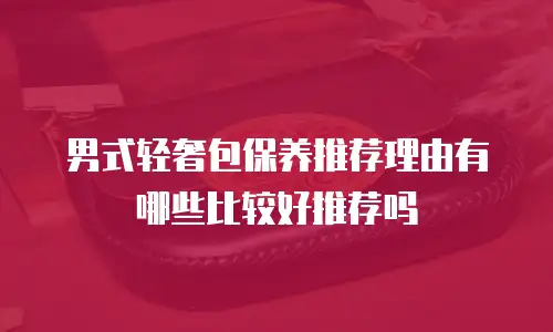 男式轻奢包保养推荐理由有哪些比较好推荐吗
