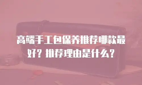 高端手工包保养推荐哪款最好？推荐理由是什么？