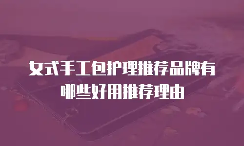 女式手工包护理推荐品牌有哪些好用推荐理由