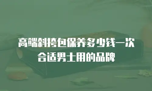 高端斜挎包保养多少钱一次合适男士用的品牌