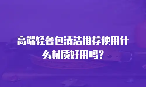 高端轻奢包清洁推荐使用什么材质好用吗？