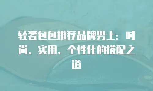 轻奢包包推荐品牌男士：时尚、实用、个性化的搭配之道