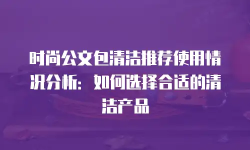 时尚公文包清洁推荐使用情况分析：如何选择合适的清洁产品
