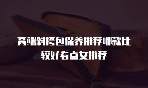 高端斜挎包保养推荐哪款比较好看点女推荐
