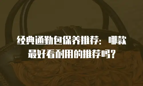 经典通勤包保养推荐：哪款最好看耐用的推荐吗？