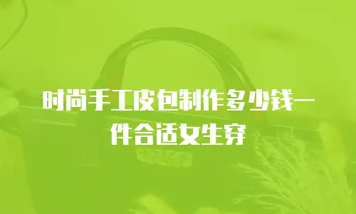 时尚手工皮包制作多少钱一件合适女生穿