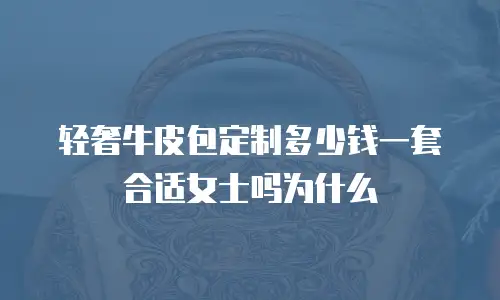 轻奢牛皮包定制多少钱一套合适女士吗为什么